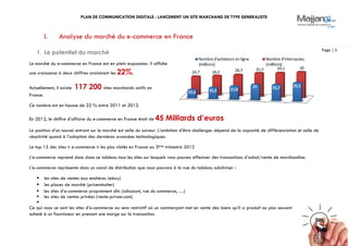 PLAN DE COMMUNICATION DIGITALE : LANCEMENT UN SITE MARCHAND DE TYPE GENERALISTE
Page | 5
I. Analyse du marché du e-commerce en France
1. Le potentiel du marché
Le marché du e-commerce en France est en plein expansion. Il affiche
une croissance à deux chiffres avoisinant les 22%.
Actuellement, il existe 117 200 sites marchands actifs en
France.
Ce nombre est en hausse de 22 % entre 2011 et 2012.
En 2012, le chiffre d’affaire du e-commerce en France était de 45 Milliards d’euros.
La position d’un nouvel entrant sur le marché est celle du suiveur. L’ambition d’être challenger dépend de la capacité de différenciation et celle de
réactivité quand à l’adoption des dernières avancées technologiques.
Le top 15 des sites « e-commerce » les plus visités en France au 3ème trimestre 2012
L’e-commerce reprend donc dans ce tableau tous les sites sur lesquels vous pouvez effectuer des transactions d’achat/vente de marchandise.
L’e-commerce représente donc un canal de distribution que nous pouvons à la vue du tableau subdiviser :
 les sites de ventes aux enchères (ebay)
 les places de marché (priceminsiter)
 les sites d’e-commerce proprement dits (cdiscount, rue du commerce, …)
 les sites de ventes privées (vente-privee.com)

Ce qui nous ce sont les sites d’e-commerce au sens restrictif où un commerçant met en vente des biens qu’il a produit ou plus souvent
acheté à un fournisseur en prenant une marge sur la transaction.
 