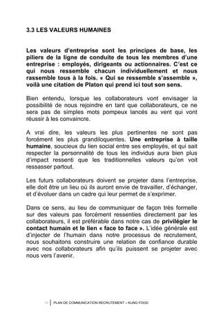 11 PLAN DE COMMUNICATION RECRUTEMENT – KUNG FOOD
3.3 LES VALEURS HUMAINES
Les valeurs d’entreprise sont les principes de base, les
piliers de la ligne de conduite de tous les membres d’une
entreprise : employés, dirigeants ou actionnaires. C’est ce
qui nous ressemble chacun individuellement et nous
rassemble tous à la fois. « Qui se ressemble s’assemble »,
voilà une citation de Platon qui prend ici tout son sens.
Bien entendu, lorsque les collaborateurs vont envisager la
possibilité de nous rejoindre en tant que collaborateurs, ce ne
sera pas de simples mots pompeux lancés au vent qui vont
réussir à les convaincre.
A vrai dire, les valeurs les plus pertinentes ne sont pas
forcément les plus grandiloquentes. Une entreprise à taille
humaine, soucieux du lien social entre ses employés, et qui sait
respecter la personnalité de tous les individus aura bien plus
d’impact ressenti que les traditionnelles valeurs qu’on voit
ressasser partout.
Les futurs collaborateurs doivent se projeter dans l’entreprise,
elle doit être un lieu où ils auront envie de travailler, d’échanger,
et d’évoluer dans un cadre qui leur permet de s’exprimer.
Dans ce sens, au lieu de communiquer de façon très formelle
sur des valeurs pas forcément ressenties directement par les
collaborateurs, il est préférable dans notre cas de privilégier le
contact humain et le lien « face to face ». L’idée générale est
d’injecter de l’humain dans notre processus de recrutement,
nous souhaitons construire une relation de confiance durable
avec nos collaborateurs afin qu’ils puissent se projeter avec
nous vers l’avenir.
 