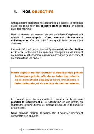 13 PLAN DE COMMUNICATION RECRUTEMENT – KUNG FOOD
4. NOS OBJECTIFS
Afin que notre entreprise soit couronnée de succès, la première
étape est de se fixer des objectifs clairs et précis, en accord
avec nos moyens.
Pour se donner les moyens de ses ambitions KungFood doit
réussir à recruter près d’une centaine de nouveaux
collaborateurs, c’est en partie à cela que la levée de fonds est
destinée.
L’objectif informel de ce plan est également de recréer du lien
en interne, notamment au sein des managers en les utilisant
pleinement et efficacement dans une campagne de recrutement
planifiée à tous les niveaux.
Notre objectif est de recruter et fidéliser des profils
techniques précis, afin de se doter des talents
nous permettant d’appuyer notre croissance à
l’internationale, et de recréer du lien en interne.
Le présent plan de communication servira de base pour
planifier le recrutement et la fidélisation de ces profils, au
regard des leviers utilisés, du ciblage précis, de la temporalité
et du budget.
Nous pouvons prendre le temps afin d’expliciter clairement
l’ensemble des objectifs.
 
