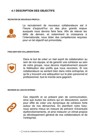 14 PLAN DE COMMUNICATION RECRUTEMENT – KUNG FOOD
4.1 DESCRIPTION DES OBJECTIFS
Le recrutement de nouveaux collaborateurs est à
l’heure d’aujourd’hui un des plus grands enjeux
auxquels nous devons faire face. Afin de relever les
défis de demain, et notamment la croissance à
l’internationale, nous doter des compétences requises
pour un tel objectif est primordiale.
Dans le but de créer un réel esprit de collaboration au
sein de nos équipe, et de garantir une cohésion au sein
de notre groupe, nous devons impérativement assurer
la fidélisation des profils que nous recrutons. Si nos
collaborateurs se sentent bien dans notre entreprise, et
qu’ils y trouvent une adéquation sur le plan personnel et
professionnel, tout le monde sera gagnant.
RECRUTER DE NOUVEAUX PROFILS :
FIDELISER NOS COLLABORATEURS :
Ces objectifs et ce présent plan de communication,
ainsi que toutes les actions qui en découleront, auront
pour effet de créer une dynamique de cohésion forte
autour de nos démarches. En planifiant notre futur,
nous serons mieux en mesure de prévenir d’éventuels
dysfonctionnements, et ainsi instaurer un climat propice
au développement général de nos collaborateurs et de
l’entreprise.
RECREER DU LIEN EN INTERNE :
 