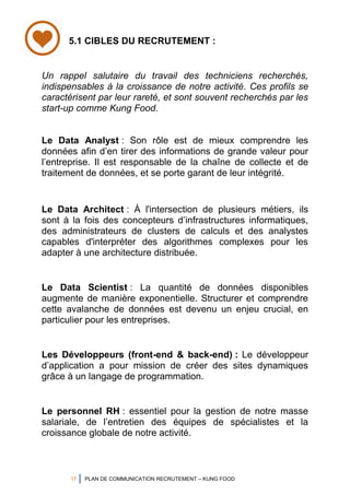 17 PLAN DE COMMUNICATION RECRUTEMENT – KUNG FOOD
Un rappel salutaire du travail des techniciens recherchés,
indispensables à la croissance de notre activité. Ces profils se
caractérisent par leur rareté, et sont souvent recherchés par les
start-up comme Kung Food.
Le Data Analyst : Son rôle est de mieux comprendre les
données afin d’en tirer des informations de grande valeur pour
l’entreprise. Il est responsable de la chaîne de collecte et de
traitement de données, et se porte garant de leur intégrité.
Le Data Architect : À l'intersection de plusieurs métiers, ils
sont à la fois des concepteurs d’infrastructures informatiques,
des administrateurs de clusters de calculs et des analystes
capables d'interpréter des algorithmes complexes pour les
adapter à une architecture distribuée.
Le Data Scientist : La quantité de données disponibles
augmente de manière exponentielle. Structurer et comprendre
cette avalanche de données est devenu un enjeu crucial, en
particulier pour les entreprises.
Les Développeurs (front-end & back-end) : Le développeur
d’application a pour mission de créer des sites dynamiques
grâce à un langage de programmation.
Le personnel RH : essentiel pour la gestion de notre masse
salariale, de l’entretien des équipes de spécialistes et la
croissance globale de notre activité.
5.1 CIBLES DU RECRUTEMENT :
 