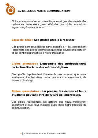 18 PLAN DE COMMUNICATION RECRUTEMENT – KUNG FOOD
Notre communication au sens large ainsi que l’ensemble des
opérations entreprises pour atteindre nos cibles auront un
impact sur plusieurs acteurs.
Cœur de cible : Les profils précis à recruter
Ces profils sont ceux décrits dans la partie 5.1, ils représentent
l’ensemble des profils techniques que nous souhaitons recruter,
et qui sont indispensables à notre croissance
Cibles primaires : L’ensemble des professionnels
de la FoodTech ou des métiers digitaux
Ces profils représentent l’ensemble des acteurs que nous
souhaitons toucher dans notre processus communicant, de
manière plus large.
Cibles secondaires : La presse, les écoles et leurs
étudiants pouvant être de futurs collaborateurs.
Ces cibles représentent les acteurs que nous impacteront
également et que nous incluons aussi dans notre stratégie de
communication.
5.2 CIBLES DE NOTRE COMMUNICATION :
 