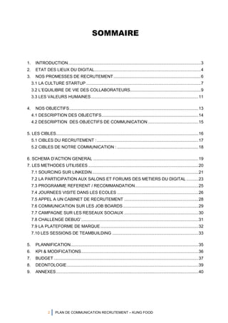 2 PLAN DE COMMUNICATION RECRUTEMENT – KUNG FOOD
SOMMAIRE
1. INTRODUCTION...............................................................................................................3
2. ETAT DES LIEUX DU DIGITAL.........................................................................................4
3. NOS PROMESSES DE RECRUTEMENT.........................................................................6
3.1 LA CULTURE STARTUP................................................................................................7
3.2 L’EQUILIBRE DE VIE DES COLLABORATEURS...........................................................9
3.3 LES VALEURS HUMAINES..........................................................................................11
4. NOS OBJECTIFS............................................................................................................13
4.1 DESCRIPTION DES OBJECTIFS.................................................................................14
4.2 DESCRIPTION DES OBJECTIFS DE COMMUNICATION ..........................................15
5. LES CIBLES.......................................................................................................................16
5.1 CIBLES DU RECRUTEMENT :.....................................................................................17
5.2 CIBLES DE NOTRE COMMUNICATION : ....................................................................18
6. SCHEMA D’ACTION GENERAL ........................................................................................19
7. LES METHODES UTILISEES ............................................................................................20
7.1 SOURCING SUR LINKEDIN.........................................................................................21
7.2 LA PARTICIPATION AUX SALONS ET FORUMS DES METIERS DU DIGITAL ..........23
7.3 PROGRAMME REFERENT / RECOMMANDATION.....................................................25
7.4 JOURNEES VISITE DANS LES ECOLES ....................................................................26
7.5 APPEL A UN CABINET DE RECRUTEMENT ..............................................................28
7.6 COMMUNICATION SUR LES JOB BOARDS ...............................................................29
7.7 CAMPAGNE SUR LES RESEAUX SOCIAUX ..............................................................30
7.8 CHALLENGE DEBUG’..................................................................................................31
7.9 LA PLATEFORME DE MARQUE..................................................................................32
7.10 LES SESSIONS DE TEAMBUILDING ........................................................................33
5. PLANNIFICATION...........................................................................................................35
6. KPI & MODIFICATIONS..................................................................................................36
7. BUDGET .........................................................................................................................37
8. DEONTOLOGIE..............................................................................................................39
9. ANNEXES.......................................................................................................................40
 