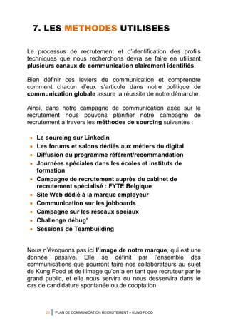 20 PLAN DE COMMUNICATION RECRUTEMENT – KUNG FOOD
7. LES METHODES UTILISEES
Le processus de recrutement et d’identification des profils
techniques que nous recherchons devra se faire en utilisant
plusieurs canaux de communication clairement identifiés.
Bien définir ces leviers de communication et comprendre
comment chacun d’eux s’articule dans notre politique de
communication globale assure la réussite de notre démarche.
Ainsi, dans notre campagne de communication axée sur le
recrutement nous pouvons planifier notre campagne de
recrutement à travers les méthodes de sourcing suivantes :
 Le sourcing sur LinkedIn
 Les forums et salons dédiés aux métiers du digital
 Diffusion du programme référent/recommandation
 Journées spéciales dans les écoles et instituts de
formation
 Campagne de recrutement auprès du cabinet de
recrutement spécialisé : FYTE Belgique
 Site Web dédié à la marque employeur
 Communication sur les jobboards
 Campagne sur les réseaux sociaux
 Challenge débug’
 Sessions de Teambuilding
Nous n’évoquons pas ici l’image de notre marque, qui est une
donnée passive. Elle se définit par l’ensemble des
communications que pourront faire nos collaborateurs au sujet
de Kung Food et de l’image qu’on a en tant que recruteur par le
grand public, et elle nous servira ou nous desservira dans le
cas de candidature spontanée ou de cooptation.
 