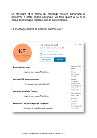 22 PLAN DE COMMUNICATION RECRUTEMENT – KUNG FOOD
La structure et la forme du message restera inchangée et
conforme à notre charte éditoriale. Le fond quant à lui et le
corps du message variera selon le profil sollicité.
Le message pourra se décliner comme suit :
 