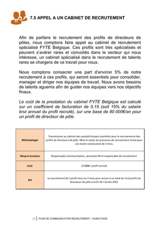 28 PLAN DE COMMUNICATION RECRUTEMENT – KUNG FOOD
7.5 APPEL A UN CABINET DE RECRUTEMENT
Afin de parfaire le recrutement des profils de directeurs de
pôles, nous comptons faire appel au cabinet de recrutement
spécialisé FYTE Belgique. Ces profils sont très spécialisés et
peuvent s’avérer rares et convoités dans le secteur qui nous
intéresse, un cabinet spécialisé dans le recrutement de talents
rares se chargera de ce travail pour nous.
Nous comptons consacrer une part d’environ 5% de notre
recrutement à ces profils, qui seront essentiels pour consolider,
manager et diriger nos équipes de travail. Nous avons besoins
de talents aguerris afin de guider nos équipes vers nos objectifs
finaux.
Le coût de la prestation du cabinet FYTE Belgique est calculé
sur un coefficient de facturation de 0.15 (soit 15% du salaire
brut annuel du profil recruté), sur une base de 80 000€/an pour
un profil de directeur de pôle.
Méthodologie
Transmission au cabinet des caractéristiques souhaités pour le recrutements des
profils de directeurs de pôle. Mise en place du processus de recrutement initial pour
une durée consécutive de 3 mois.
Moyens humains Responsable Communication, assistants RH et responsable de recrutement
Coût 12 000€ / profil recruté
KPI
Le recrutement de 1 profil tous les 2 mois pour arriver à un total de 5 à 6 profils de
directeurs de pôle à la fin de l’année 2019.
 