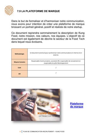 32 PLAN DE COMMUNICATION RECRUTEMENT – KUNG FOOD
7.9 LA PLATEFORME DE MARQUE
Dans le but de formaliser et d’harmoniser notre communication,
nous avons pour intention de créer une plateforme de marque
brossant un portrait général, positif et réaliste de notre startup.
Ce document reprendra sommairement la description de Kung
Food, notre mission, nos valeurs, nos équipes. L’objectif de ce
document est également de décrire le secteur de la Food Tech
dans lequel nous évoluons.
Méthodologie
Un document construit pour synchroniser notre communication en interne et en
externe.
Moyens humains
Responsable Communication, assistants RH, responsable de recrutement et
responsable du pôle Développement
Coût /
KPI
/
Plateforme
de marque
 