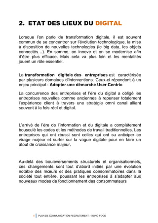 4 PLAN DE COMMUNICATION RECRUTEMENT – KUNG FOOD
2. ETAT DES LIEUX DU DIGITAL
Lorsque l’on parle de transformation digitale, il est souvent
commun de se concentrer sur l’évolution technologique, la mise
à disposition de nouvelles technologies (le big data, les objets
connectés…). En somme, on innove et on se modernise afin
d’être plus efficace. Mais cela va plus loin et les mentalités
jouent un rôle essentiel.
La transformation digitale des entreprises est caractérisée
par plusieurs domaines d’interventions. Ceux-ci répondent à un
enjeu principal : Adopter une démarche User Centric
La concurrence des entreprises et l’ère du digital a obligé les
entreprises nouvelles comme anciennes à repenser totalement
l’expérience client à travers une stratégie omni canal alliant
souvent à la fois réel et digital.
L’arrivé de l’ère de l’information et du digitale a complétement
bousculé les codes et les méthodes de travail traditionnelles. Les
entreprises qui ont réussi sont celles qui ont su anticiper ce
virage majeur et surfer sur la vague digitale pour en faire un
atout de croissance majeur.
Au-delà des bouleversements structurels et organisationnels,
ces changements sont tout d’abord initiés par une évolution
notable des mœurs et des pratiques consommatoires dans la
société tout entière, poussant les entreprises à s’adapter aux
nouveaux modes de fonctionnement des consommateurs
 