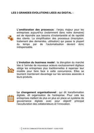 5 PLAN DE COMMUNICATION RECRUTEMENT – KUNG FOOD
LES 3 GRANDES EVOLUTIONS LIEES AU DIGITAL :
L’amélioration des processus : l’enjeu majeur pour les
entreprises aujourd’hui (notamment dans notre domaine)
est de répondre aux besoins d’instantanéité et de rapidité
des clients. La simplification des processus (Inscription,
traitement des demandes, utilisation) qui passe la plupart
du temps par de l’automatisation devient donc
indispensable.
L’évolution du business model : la disruption du marché
liée à l’arrivée de nouveaux acteurs exclusivement digitaux
oblige les entreprises plus traditionnelles à repenser leur
modèle pour faire face à cette concurrence. Elles se
tournent maintenant davantage sur les services associés à
leurs produits.
Le changement organisationnel : qui dit transformation
digitale, dit organisation de l’entreprise. Pour cela les
entreprises mettent de plus en plus en place un système de
gouvernance digitale avec pour objectif principal
l’acculturation des collaborateurs et l’innovation.
 