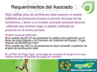 Requerimientos del Asociado Pedido mensual calificado Un pedido de 50 CV de productos le califica para participar en el Bono de Inicio Rápido y la Comision de Volúmen de Equipo. (Tope:  Ingreso de $5,000 por mes) Un pedido de 100 CV de productos le hace acreedor a particiar en el plan de bonificación total. En el Plan de Pago Agel, se le paga de acuerdo al rango en el cual  califica durante el período de pago en cuestión. Para calificar para las comisiones debe hacerse un pedido  calificado de productos durante el período del pago de las  comisiones, y tener a un invitado asociado personal (directo)  calificado que tambien haga un pedido calificado de producto en el mismo período. 