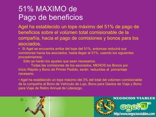 51% MAXIMO de  Pago de beneficios Agel ha establecido un tope máximo del 51% de pago de  beneficios sobre el volúmen total comisionable de la  compañía, hacia el pago de comisiones y bonos para los  asociados. •  Agel ha establecido un tope máximo del 3% del total del volúmen comisionable de la compañía al Bono de Vehículo de Lujo, Bono para Gastos de Viaje y Bono  para Viaje de Retiro Annual de Liderazgo. • Si Agel se encuentra arriba del tope del 51%, entonces reducirá sus  comisiones hacia los asociados, hasta llegar al 51%, usando los siguientes  procedimientos:   Sólo se harán los ajustes que sean necesarios. -  Todas las comisiones de los asociados, MENOS los Bonos por  Inicio Rápido y Bono de Primer Pedido, serán  reducidas al  porcentaje  necesario. 