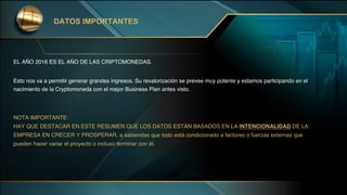 EL AÑO 2016 ES EL AÑO DE LAS CRIPTOMONEDAS.
Esto nos va a permitir generar grandes ingresos. Su revalorización se prevee muy potente y estamos participando en el
nacimiento de la Cryptomoneda con el mejor Business Plan antes visto.
NOTA IMPORTANTE:
HAY QUE DESTACAR EN ESTE RESUMEN QUE LOS DATOS ESTÁN BASADOS EN LA INTENCIONALIDAD DE LA
EMPRESA EN CRECER Y PROSPERAR, a sabiendas que todo está condicionado a factores o fuerzas externas que
pueden hacer variar el proyecto o incluso terminar con él.
DATOS IMPORTANTES
 