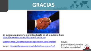 GRACIAS!
Si quieres registrarte conmigo hazlo en el siguiente link:
https://www.onecoin.eu/signup/colombiacoin
Español: http://colombiacoin.oneglobalcoin.com/one/es/
Ingles: http://colombiacoin.oneglobalcoin.com/one/en/
Skype:
pionerosonecolombia
luisalbertobastidas1
 