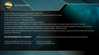 BLOCKCHAIN (cadena de bloques) EN EL ONECOIN.
Cada bloque esta compuesto por 10 mil monedas y se produce cada 10 minutos.
Cada hora se producen 60 mil monedas
Cada día se producen 1.440.000 monedas.
Actualmente hay ya minadas 425 millones de monedas.
En total se minarán 2.100 millones de monedas. (suficientes para proveer a una gran masa de población mundial).
Con todas estas variables podemos calcular cuándo se minará el último bloque de 10mil monedas (3,2 años ,marzo 2019).
También podemos calcular cuándo estará el 80% del minado completo (Abril de 2018).
Este porcentaje es importante porque en este punto se decidirá si se sale al mercado o llega al final de la minería de la misma
forma que hasta ahora.
BLOCKCHAIN
VALOR ESTIMADO DE LA MONEDA
-Finales de 2016 entre 12,5 y 15 euros
-Finales de 2018 entre 50 y 100 euros
Nadie puede garantizar estos valores pero son fácilmente alcanzables si:
-Crece la comunidad.
-Generamos USABILIDAD.
 