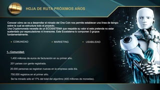 Conocer cómo se va a desarrollar el minado del One Coin nos permite establecer una línea de tiempo
sobre la cual se estructura todo el proyecto.
Una Cryptomoneda necesita de un ECOSISTEMA que respalde su valor si este pretende no estar
sustentado por especuladores ni inversores. Este Ecosistema lo componen 3 grupos
fundamentalmente.
HOJA DE RUTA PRÓXIMOS AÑOS
MARKETING USABILIDAD
1.- Comunidad:
1,400 millones de euros de facturación en su primer año.
201 países con gente registrada.
20.000 personas se registran nuevas en la empresa cada día.
750.000 registros en el primer año.
Se ha minado sólo el 17% del total del algoritmo (400 millones de monedas).
COMUNIDAD
 