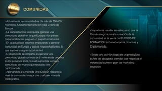 - Actualmente la comunidad es de más de 700.000
miembros, fundamentalmente en Asia y Norte de
Europa.
- La compañía One Coin quiere generar una
comunidad global en la que Europa y los paises
hispanohablantes jueguen un papel fundamental.
- En la actualidad estamos empezando a generar
comunidad en Europa y países hispanohablantes, lo
que supone una gran oportunidad.
- El objetivo de la compañía es generar una
comunidad global con más de 5 millones de usuarios
en los próximos años, lo cual supondría la mayor
comunidad del mundo que respalda una
criptomoneda.
- Aportándole a la moneda One Coin un respaldo a
nivel de comunidad mayor que cualquier moneda
criptográfica.
COMUNIDAD
- Importante resaltar en este punto que la
fórmula elegida para la creación de la
comunidad es la venta de CURSOS DE
FORMACIÓN sobre economía, finanzas y
Criptomoneda.
- Existe una opinión legal de un prestigioso
bufete de abogados alemán que respalda el
modelo así como el plan de marketing
asociado.
 