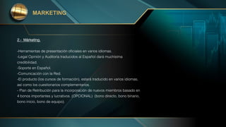 MARKETING
-Herramientas de presentación oficiales en varios idiomas.
-Legal Opinión y Auditoría traducidos al Español dará muchísima
credibilidad.
-Soporte en Español.
-Comunicación con la Red.
-El producto (los cursos de formación), estará traducido en varios idiomas,
así como los cuestionarios complementarios.
- Plan de Retribución para la incorporación de nuevos miembros basado en
4 bonos importantes y lucrativos. (OPCIONAL) (bono directo, bono binario,
bono inicio, bono de equipo).
2.- Márketing.
 