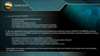 USABILIDAD
4.- Uso del monedero ONEPAY.
-Transferencias de dinero internacionales.
-Envíos de dinero.
-Conectada a UnionPay en China.
-Conectada a una entidad financiera propiedad de la compañía.
-Uso cotidiano de la tarjeta en comercios y cajeros tradicionales.
5.- Se van a desarrollar nuevos productos por parte de la compañía que sustituyan al actual PAQUETE DE MINERIA cuando el
objetivo prioritario ya no sea MINAR, basados en la captación de cuentas mercantiles (Empresas, comercios y plataformas online y
físicas que acepten Onecoin).
- Se buscarán empresas que acepten pagos con Onecoin.
- Se pagarán comisiones a los miembros por buscar comercios que acepten Onecoin.
- Habrá cashbacks (descuentos del precio si pagas con Onecoin)
- Tarjetas de regalo con Onecoins para amigos y familia. (potenciar su uso).
Este modelo si se ejecuta correctamente por sí solo puede sostener el valor de la moneda si se consigue crear una comunidad
de 5 Millones de usuarios.
 