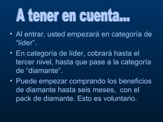 Al entrar, usted empezará en categoría de “líder”.  En categoría de líder, cobrará hasta el tercer nivel, hasta que pase a la categoría de “diamante”. Puede empezar comprando los beneficios de diamante hasta seis meses,  con el pack de diamante. Esto es voluntario. A tener en cuenta... 