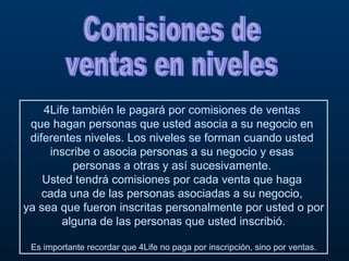 Comisiones de  ventas en niveles 4Life también le pagará por comisiones de ventas  que hagan personas que usted asocia a su negocio en  diferentes niveles. Los niveles se forman cuando usted  inscribe o asocia personas a su negocio y esas  personas a otras y así sucesivamente.  Usted tendrá comisiones por cada venta que haga  cada una de las personas asociadas a su negocio,  ya sea que fueron inscritas personalmente por usted o por alguna de las personas que usted inscribió. Es importante recordar que 4Life no paga por inscripción, sino por ventas. 