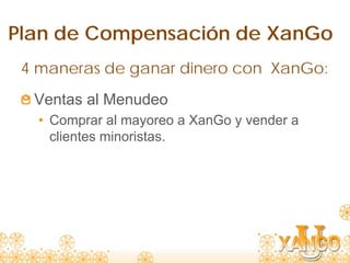 Plan de Compensación de XanGo
 4 maneras de ganar dinero con XanGo:
  Ventas al Menudeo
   • Comprar al mayoreo a XanGo y vender a
     clientes minoristas.
 