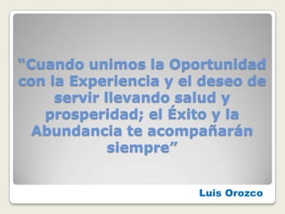 “Cuando unimos la Oportunidad
con la Experiencia y el deseo de
     servir llevando salud y
   prosperidad; el Éxito y la
  Abundancia te acompañarán
             siempre”


                       Luis Orozco
 