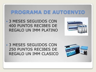 PROGRAMA DE AUTOENVIO
   3 MESES SEGUIDOS CON
    400 PUNTOS RECIBES DE
    REGALO UN IMM PLATINO


   3 MESES SEGUIDOS CON
    250 PUNTOS RECIBES DE
    REGALO UN IMM CLASICO
 