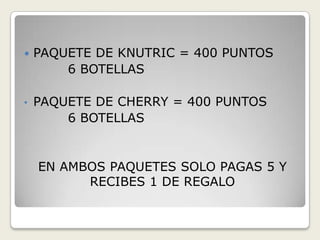    PAQUETE DE KNUTRIC = 400 PUNTOS
        6 BOTELLAS

•   PAQUETE DE CHERRY = 400 PUNTOS
        6 BOTELLAS


    EN AMBOS PAQUETES SOLO PAGAS 5 Y
          RECIBES 1 DE REGALO
 