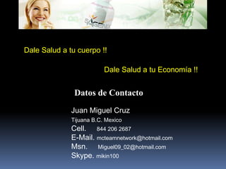 Dale Salud a tu cuerpo !!Dale Salud a tu Economía !!Datos de ContactoJuan Miguel CruzTijuana B.C. MexicoCell.     844 206 2687E-Mail. mcteamnetwork@hotmail.comMsn.     Miguel09_02@hotmail.comSkype. mikin100
