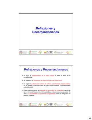 Reflexiones y
              Recomendaciones




Reflexiones y Recomendaciones
Se logra el fortalecimiento de la masa crítica en torno al tema de la
competitividad.

Se evidencia un incremento del nivel conceptual de la discusión.

Se logra un aumento del número de actores e instituciones comprometidas
en el proceso de construcción del plan (particularmente los profesionales
especializados).

Los actores reconocen la necesidad de profundizar en los análisis, ya que se
tiene información deficiente en líneas de base, indicadores, presupuestos. Es
decir, el Departamento no está sobre diagnosticado como se aseguraba en
algunos espacios.




                                                                                33
 