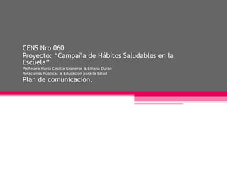 CENS Nro 060
Proyecto: “Campaña de Hábitos Saludables en la
Escuela”
Profesora María Cecilia Graneros & Liliana Durán
Relaciones Públicas & Educación para la Salud
Plan de comunicación.
 