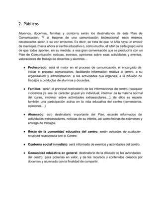 2. Públicos
 
Alumnos, docentes, familias y contorno serán los destinatarios de este Plan de                       
Comunicación. Y al tratarse de una comunicación bidireccional, esos mismos                   
destinatarios serán a su vez emisores. Es decir, se trata de que no sólo haya un emisor                                 
de mensajes (hasta ahora el centro educativo o, como mucho, el tutor de cada grupo) sino                               
de que todos aporten, en su medida, a esa gran conversación que se produciría con un                               
Plan de Comunicación: noticias, eventos, opiniones sobre esas actividades y eventos,                     
valoraciones del trabajo de docentes y alumnos… 
 
● Profesorado: será el motor en el proceso de comunicación, el encargado de                       
iniciar el proceso comunicativo, facilitando información relativa al centro, a su                     
organización y administración, a las actividades que organiza, a la difusión de                       
trabajos o productos de alumnos y docentes. 
 
● Familias: serán el principal destinatario de las informaciones de centro (cualquier                     
incidencia ya sea de carácter grupal y/o individual; informar de la marcha normal                         
del curso, informar sobre actividades extraescolares…); de ellos se espera                   
también una participación activa en la vida educativa del centro (comentarios,                     
opiniones…) 
 
● Alumnado: otro destinatario importante del Plan; estarán informados de                 
actividades extraescolares, noticias de su interés, así como fechas de exámenes y                       
entrega de trabajos. 
 
● Resto de la comunidad educativa del centro: serán avisados de cualquier                     
novedad relacionada con el Centro. 
 
● Contorno social inmediato: será informado de eventos y actividades del centro. 
 
● Comunidad educativa en general: destinatario de la difusión de las avtividades                     
del centro, para ponerlas en valor, y de los recursos y contenidos creados por                           
docentes y alumnado con la finalidad de compartir. 
 
   
 