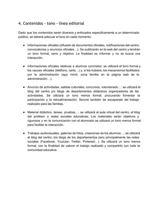 4. Contenidos - tono - línea editorial
 
Dado que los contenidos serán diversos y enfocados especificamente a un determinado                       
público, se deberá adecuar el tono en cada momento: 
 
● Informaciones oficiales (difusión de documentos oficiales, notificaciones del centro,                 
convocatorias y anuncios oficiales…). Se publicarán en la web del centro y tendrán                         
un tono formal, serio y objetivo. La finalidad es informar y no se busca una                             
interacción. 
 
● Informaciones oficiales relativas a alumnos concretos: se utilizará el tono formal y                       
los cauces oficiales (teléfono, carta…) y, si los hubiere, los mecanismos facilitados                       
por la administración (app móvil, zona familia en la página web de la                         
administración…). 
 
● Anuncio de actividades, salidas culturales, concursos, voluntariado…: se utilizará el                   
blog del centro y/o blogs de departamentos didácticos organizadores de las                     
actividades. Se utilizará un tono menos formal, procurando fomentar la                   
participación y la retroalimentación. Servirá también de escaparate del trabajo                   
realizado para las familias. 
 
● Material didáctico, tareas, pruebas…: se utilizará el aula virtual del centro, el blog                         
del profesor o redes sociales educativas. Los materiales serán objetivos y                     
rigurosos y en la comunicación con el alumnado se utilizará un tono menos formal                           
para facilitar la interacción. 
 
● Trabajos audiovisuales, galerías de fotos, creaciones de los alumnos…: se utilizará                     
el blog del centro, los blogs de los departamentos pero principalmente las redes                         
sociales (Facebook, Youtube, Twitter, Pinterest…). Se utilizará un tono menos                   
formal, con la finalidad de valorar el trabajo realizado y compartirlo con toda la                           
comunidad educativa. 
 
 
   
 
