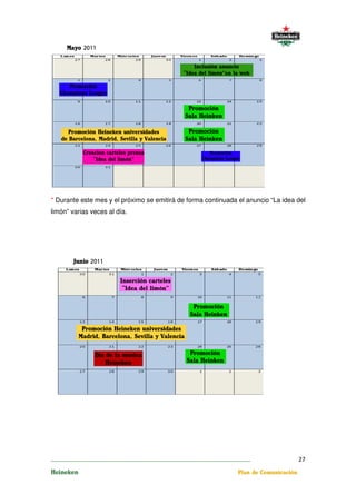 * Durante este mes y el próximo se emitirá de forma continuada el anuncio “La idea del
limón” varias veces al día.




________________________________________________________________________                  27
Heineken                                                           Plan de Comunicación
 