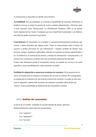 A continuación se describen en detalle estos factores.

Accesibilidad: Por accesibilidad, se entiende la posibilidad de encontrar fácilmente el
producto cerveza en todos los puntos de venta y canales (alimentación y Horeca), tanto
a nivel nacional como internacional. La Distribución Numérica (DN) es un primer
factor impulsor de las ventas. Cualquiera que sea el perfil del consumidor y sus hábitos,
éste debe de poder encontrar lo que busca.


Conocimiento: El consumidor va a comprar y consumir preferentemente productos que
conoce o desea descubrir por alguna razón. Tanto el conocimiento como el deseo de
conocer y probar provienen de una información / impulso recibido de fuentes muy
diversas: amigos, familiares, publicidad, artículos de expertos en prensa especializada o
no. En definitiva, el control de las fuentes y canales de información / comunicación y su
correcto uso constituyen un factor clave de crecimiento potencial del mercado.
Cuanto más fácilmente pueda el consumidor asociar un nombre de cerveza a un estilo
específico, mayor posibilidad de venta recurrente se tendrá.


Facilidad de adaptación a numerosas ocasiones de consumo: En la mayoría de los
casos, el tiempo entre la compra y el consumo de cerveza es mínimo. Por consiguiente,
se compra por la existencia de una ocasión concreta de consumo. La regla en ente caso
sería la siguiente: cuantas más ocasiones de consumo se puedan cubrir desde una
“marca”, mayor posibilidad de fidelización del consumidor existirán.




                       consumidor.
   4.2.3. Análisis del consumidor

A través de un estudio realizado en un gran número de países, aparecen
fundamentalmente cuatro tipos de consumidores.

   -   Los “expertos”.
   -   Los “aspirantes”.
   -   Los “noveles”.

________________________________________________________________________                  7
Heineken                                                           Plan de Comunicación
 