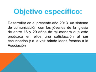 Desarrollar en el presente año 2013 un sistema
de comunicación con los jóvenes de la iglesia
de entre 16 y 20 años de tal manera que esto
produzca en ellos una satisfacción al ser
escuchados y a la vez brinde ideas frescas a la
Asociación
 