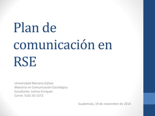 Plan de comunicación en RSE 
Universidad Mariano Gálvez 
Maestría en Comunicación Estratégica 
Estudiante: Leticia Enríquez 
Carné: 5101 03 1572 
Guatemala, 19 de noviembre de 2014 
 