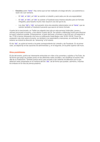 – Estudios sobre “tema”. Hay varios que se han realizado a lo largo del año. Los subiremos a
razón de 2 por semana.
– El “día”, el “día” y el “día” se subirán a LinkedIn y será cada uno de una especialidad.
– El “día”, el “día” y el “día” se subirán a Facebook esos mismos estudios pero en formato
infografía, para hacerlo mucho más visual en una red que lo es.
– Los días “día” y “día”, se buscarán otros dos estudios relacionados con el “tema”, que se
subirán también a Facebook buscando que sea en el mismo formato.
A parte de lo mencionado, en Twitter se colgarán tres tuits en esta semana (miércoles, jueves y
viernes) anunciado el evento, y dos diarios a partir del 20. Se subirán a diferentes horas para alcanzar
la mayor cobertura posible. Empezaremos, a partir del lunes, el primero a las 9:00 am y el segundo a
las 17:00 e iremos retrasando una hora su publicación hasta llegar a las 16:00 / 00:00. Como se
postearán más tuits sobre el evento, se retuiterá y se responderá a menciones, es suficiente. El día
anterior se incluirá la dirección de “streaming” si la hubiera.
El día “día”, se subirá el evento a la parte correspondiente de LinkedIn y de Facebook. En el primer
caso, se dejará fijo en las opciones de administrador y, en el segundo, en la parte superior del muro.
Otras posibilidades
El día del evento, podría ser interesante entrevistar en vídeo a los ponentes y subirlos a YouTube, de
tal forma que luego se puedan poner en las diferentes redes sociales y así amplificar el evento más
allá de su finalización. También podría servir para enviarlo a las cadenas de televisión por lo que
deberían estar preparados en la mañana del día “día”, de tal forma que puedan, asimismo, incluirse
los enlaces en la nota de prensa posterior.
 