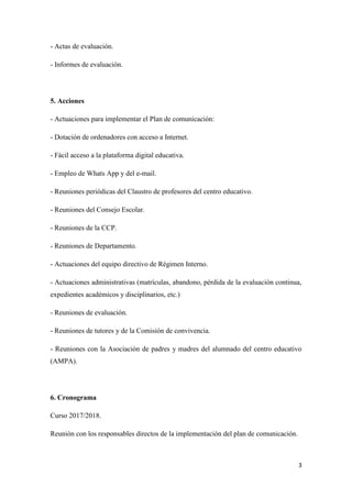 3
- Actas de evaluación.
- Informes de evaluación.
5. Acciones
- Actuaciones para implementar el Plan de comunicación:
- Dotación de ordenadores con acceso a Internet.
- Fácil acceso a la plataforma digital educativa.
- Empleo de Whats App y del e-mail.
- Reuniones periódicas del Claustro de profesores del centro educativo.
- Reuniones del Consejo Escolar.
- Reuniones de la CCP.
- Reuniones de Departamento.
- Actuaciones del equipo directivo de Régimen Interno.
- Actuaciones administrativas (matrículas, abandono, pérdida de la evaluación continua,
expedientes académicos y disciplinarios, etc.)
- Reuniones de evaluación.
- Reuniones de tutores y de la Comisión de convivencia.
- Reuniones con la Asociación de padres y madres del alumnado del centro educativo
(AMPA).
6. Cronograma
Curso 2017/2018.
Reunión con los responsables directos de la implementación del plan de comunicación.
 