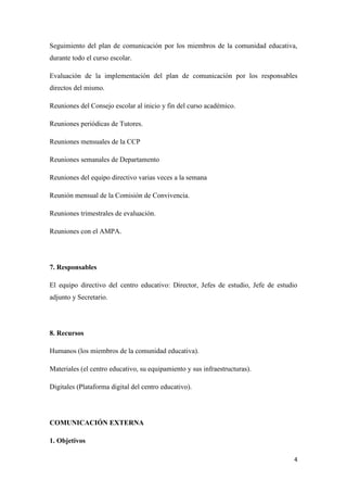 4
Seguimiento del plan de comunicación por los miembros de la comunidad educativa,
durante todo el curso escolar.
Evaluación de la implementación del plan de comunicación por los responsables
directos del mismo.
Reuniones del Consejo escolar al inicio y fin del curso académico.
Reuniones periódicas de Tutores.
Reuniones mensuales de la CCP
Reuniones semanales de Departamento
Reuniones del equipo directivo varias veces a la semana
Reunión mensual de la Comisión de Convivencia.
Reuniones trimestrales de evaluación.
Reuniones con el AMPA.
7. Responsables
El equipo directivo del centro educativo: Director, Jefes de estudio, Jefe de estudio
adjunto y Secretario.
8. Recursos
Humanos (los miembros de la comunidad educativa).
Materiales (el centro educativo, su equipamiento y sus infraestructuras).
Digitales (Plataforma digital del centro educativo).
COMUNICACIÓN EXTERNA
1. Objetivos
 