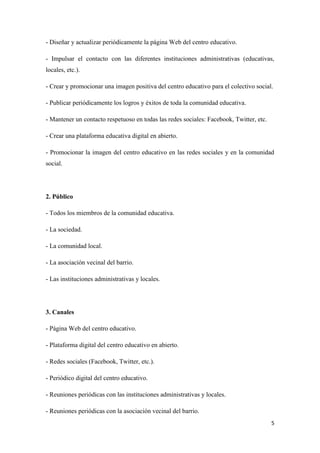 5
- Diseñar y actualizar periódicamente la página Web del centro educativo.
- Impulsar el contacto con las diferentes instituciones administrativas (educativas,
locales, etc.).
- Crear y promocionar una imagen positiva del centro educativo para el colectivo social.
- Publicar periódicamente los logros y éxitos de toda la comunidad educativa.
- Mantener un contacto respetuoso en todas las redes sociales: Facebook, Twitter, etc.
- Crear una plataforma educativa digital en abierto.
- Promocionar la imagen del centro educativo en las redes sociales y en la comunidad
social.
2. Público
- Todos los miembros de la comunidad educativa.
- La sociedad.
- La comunidad local.
- La asociación vecinal del barrio.
- Las instituciones administrativas y locales.
3. Canales
- Página Web del centro educativo.
- Plataforma digital del centro educativo en abierto.
- Redes sociales (Facebook, Twitter, etc.).
- Periódico digital del centro educativo.
- Reuniones periódicas con las instituciones administrativas y locales.
- Reuniones periódicas con la asociación vecinal del barrio.
 