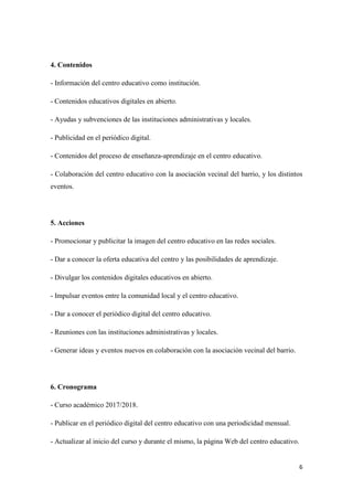 6
4. Contenidos
- Información del centro educativo como institución.
- Contenidos educativos digitales en abierto.
- Ayudas y subvenciones de las instituciones administrativas y locales.
- Publicidad en el periódico digital.
- Contenidos del proceso de enseñanza-aprendizaje en el centro educativo.
- Colaboración del centro educativo con la asociación vecinal del barrio, y los distintos
eventos.
5. Acciones
- Promocionar y publicitar la imagen del centro educativo en las redes sociales.
- Dar a conocer la oferta educativa del centro y las posibilidades de aprendizaje.
- Divulgar los contenidos digitales educativos en abierto.
- Impulsar eventos entre la comunidad local y el centro educativo.
- Dar a conocer el periódico digital del centro educativo.
- Reuniones con las instituciones administrativas y locales.
- Generar ideas y eventos nuevos en colaboración con la asociación vecinal del barrio.
6. Cronograma
- Curso académico 2017/2018.
- Publicar en el periódico digital del centro educativo con una periodicidad mensual.
- Actualizar al inicio del curso y durante el mismo, la página Web del centro educativo.
 