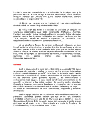 función la creación, mantenimiento y actualización de la página web y la
plataforma Moodle. Aunque recaiga sobre este responsable, puede participar
cualquier profesor del Claustro que quiera aportar información, siempre
coordinado por el responsable TIC.
b) Blogs: de carácter menos institucional. Las responsabilidades
recaerán sobre los profesores y autores de los blogs.
c) RRSS: bien sea twitter y Facebook, se generará un conjunto de
voluntarios responsables para cada herramienta (Profesores, Alumnos,
Familias) que pueda y quiera dedicarles el tiempo necesario. Estos voluntarios
deberían mostrar las siguientes habilidades: ser creativo, habilidoso con las
TIC´s, empatía, trabajo en equipo y capacidad de persuasión. Los
responsables estarán coordinados por el responsable TIC.
c) La plataforma Pasen de carácter institucional: utilizando un tono
formal, serán los administrativos, el equipo directivo, los profesores y tutores
del centro quienes lo irán actualizando día a día, para que las familias tengan
acceso a conocer de primera mano los aspectos evolutivos académicos de sus
hijos, como por ejemplo, las calificaciones de trabajos, de exámenes parciales,
reuniones con padres, tutores, faltas de asistencia,
incidencias, evaluaciones,…
Recursos
Será el equipo directivo junto con el Secretario y coordinador TIC quien
se ocupará de custodiar y realizar el reparto de los soportes informáticos
(ordenadores del antiguo proyecto TIC de la Junta de Andalucía, neetbooks de
alumnos que la administración cedieron a los alumnos de primaria, proyectores
de las diferentes aulas, pantallas digitales…), del mantenimiento y
configuración delos equipos, al igual velará por el buen funcionamiento de la
conexión a internet y las redes sociales de nuestro centro educativo.
Custodiar y hacer un buen uso de las claves y contraseñas de los correos
electrónicos del centro, mantenimiento del alojamiento de la web y los blogs,…
así como el funcionamiento de otras aplicaciones, programas y sistemas
informáticos.
Será el equipo directivo, ECTP y claustro, junto con el responsable TIC y
profesores voluntarios quienes tendrán que fijar en su PEC diferentes
actividades formativas en el uso de las TIC´s para poder aplicar el Plan de
Comunicación Externa. Esta formación puede ser presencial creando grupos
de trabajo en el propio centro o bien pidiendo a la Junta de Andalucía la
formación on-line y la tutorización de estos cursos.
 