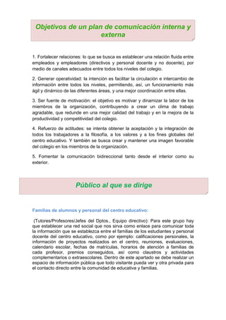 1. Fortalecer relaciones: lo que se busca es establecer una relación fluida entre
empleados y empleadores (directivos y personal docente y no docente), por
medio de canales adecuados entre todos los niveles del colegio.
2. Generar operatividad: la intención es facilitar la circulación e intercambio de
información entre todos los niveles, permitiendo, así, un funcionamiento más
ágil y dinámico de las diferentes áreas, y una mejor coordinación entre ellas.
3. Ser fuente de motivación: el objetivo es motivar y dinamizar la labor de los
miembros de la organización, contribuyendo a crear un clima de trabajo
agradable, que redunde en una mejor calidad del trabajo y en la mejora de la
productividad y competitividad del colegio.
4. Refuerzo de actitudes: se intenta obtener la aceptación y la integración de
todos los trabajadores a la filosofía, a los valores y a los fines globales del
centro educativo. Y también se busca crear y mantener una imagen favorable
del colegio en los miembros de la organización.
5. Fomentar la comunicación bidireccional tanto desde el interior como su
exterior.
Familias de alumnos y personal del centro educativo:
(Tutores/Profesores/Jefes del Dptos., Equipo directivo): Para este grupo hay
que establecer una red social que nos sirva como enlace para comunicar toda
la información que se establezca entre el familias de los estudiantes y personal
docente del centro educativo, como por ejemplo: calificaciones personales, la
información de proyectos realizados en el centro, reuniones, evaluaciones,
calendario escolar, fechas de matrículas, horarios de atención a familias de
cada profesor, premios conseguidos, así como claustros y actividades
complementarios o extraescolares. Dentro de este apartado se debe realizar un
espacio de información pública que todo visitante pueda ver y otra privada para
el contacto directo entre la comunidad de educativa y familias.
Público al que se dirige
Objetivos de un plan de comunicación interna y
externa
 