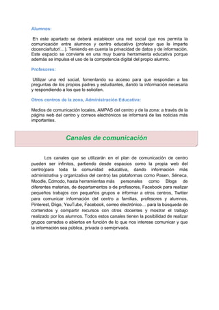 Alumnos:
En este apartado se deberá establecer una red social que nos permita la
comunicación entre alumnos y centro educativo (profesor que le imparte
docencia/tutor/…). Teniendo en cuenta la privacidad de datos y de información.
Este espacio se convierte en una muy buena herramienta educativa porque
además se impulsa el uso de la competencia digital del propio alumno.
Profesores:
Utilizar una red social, fomentando su acceso para que respondan a las
preguntas de los propios padres y estudiantes, dando la información necesaria
y respondiendo a los que lo soliciten.
Otros centros de la zona, Administración Educativa:
Medios de comunicación locales, AMPAS del centro y de la zona: a través de la
página web del centro y correos electrónicos se informará de las noticias más
importantes.
Los canales que se utilizarán en el plan de comunicación de centro
pueden ser infinitos, partiendo desde espacios como la propia web del
centro(para toda la comunidad educativa, dando información más
administrativa y organizativa del centro) las plataformas como Pasen, Séneca,
Moodle, Edmodo, hasta herramientas más personales como Blogs de
diferentes materias, de departamentos o de profesores, Facebook para realizar
pequeños trabajos con pequeños grupos e informar a otros centros, Twitter
para comunicar información del centro a familias, profesores y alumnos,
Pinterest, Diigo, YouTube, Facebook, correo electrónico… para la búsqueda de
contenidos y compartir recursos con otros docentes y mostrar el trabajo
realizado por los alumnos. Todos estos canales tienen la posibilidad de realizar
grupos cerrados o abiertos en función de lo que nos interese comunicar y que
la información sea pública, privada o semiprivada.
Canales de comunicación
 