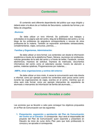 El contenido será diferente dependiendo del público que vaya dirigido y
deberá estar a la altura de un Instituto de Secundaria, cuidando las formas y sin
faltas de ortografías.
Alumnos:
Se debe utilizar un tono informal. Se publicarán sus trabajos y
actividades en la página web del centro, blog de la Biblioteca del centro y en los
blogs de los profesores de asignatura correspondiente o recurso de otros
profesores de la materia. También se expondrán actividades extraescolares,
complementarias, viajes, concursos, premios,….
Familias y Organismos, Administración:
Se debe utilizar un tono formal. Los contenidos van desde la información
académica a través de la plataforma Pasen, Séneca, reuniones con profesores,
noticias generales de la web del centro y a través de twitter, Facebook, correos
electrónicos, impresos de solicitud, impresos de matrículas, documentos
informativos del centro como el calendario escolar, horario de atención a
padres, materias optativas, Programaciones por materias,…
AMPA, otras organizaciones y centros del entorno:
Se debe utilizar un tono mixto. A veces la comunicación será más directa
e informal, como por ejemplo cuando los contenidos sean pocos serios como
durante las organizaciones de viajes, eventos en el centro, mientras que en
otras será más formal, como por ejemplo intercambio de expediente de
alumnado o intercambio de información de familia del alumnado,…
Las acciones que se llevarán a cabo para conseguir los objetivos propuestos
en el Plan de Comunicación son las siguientes:
1. Presentación, exposición y aprobación del Plan de Comunicación
del Centro en el Claustro: si corresponde. Aquí será el responsable del
proyecto del Plan de Comunicación quien expondrá y presentará en
Claustro de inicio de curso dicho Plan para que todo profesorado lo
conozca y se apruebe si corresponde.
Contenidos
Acciones llevadas a cabo
 