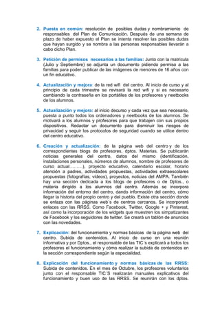 2. Puesta en común: resolución de posibles dudas y nombramiento de
responsables del Plan de Comunicación. Después de una semana de
plazo de haber expuesto el Plan se intenta resolver las posibles dudas
que hayan surgido y se nombra a las personas responsables llevarán a
cabo dicho Plan.
3. Petición de permisos necesarios a las familias: Junto con la matrícula
(Julio y Septiembre) se adjunta un documento pidiendo permiso a las
familias para poder publicar de las imágenes de menores de 16 años con
un fin educativo.
4. Actualización y mejora: de la red wifi del centro. Al inicio de curso y al
principio de cada trimestre se revisará la red wifi y si es necesario
cambiando la contraseña en los portátiles de los profesores y neetbooks
de los alumnos.
5. Actualización y mejora: al inicio decurso y cada vez que sea necesario,
puesta a punto todos los ordenadores y neetbooks de los alumnos. Se
motivará a los alumnos y profesores para que trabajen con sus propios
dispositivos. Redactar un documento para disminuir los riesgos de
privacidad y seguir los protocolos de seguridad cuando se utilice dentro
del centro educativo.
6. Creación y actualización: de la página web del centro y de los
correspondientes blogs de profesores, dptos. Materias. Se publicarán
noticias generales del centro, datos del mismo (identificación,
instalaciones personales, números de alumnos, nombre de profesores de
curso actual………), proyecto educativo, calendario escolar, horario
atención a padres, actividades propuestas, actividades extraescolares
propuestas (fotografías, vídeos), proyectos, noticias del AMPA. También
hay una sección dedicada a los blogs de profesores o de Dptos., o
materia dirigido a los alumnos del centro. Además se incorpora
información del entorno del centro, dando información del centro, cómo
llegar la historia del propio centro y del pueblo. Existe otra sección donde
se enlaza con las páginas web´s de centros cercanos. Se incorporará
enlaces con las RRSS. Como Facebook, Twitter, Google + y Pinterest,
así como la incorporación de los widgets que muestren los simpatizantes
de Facebook y los seguidores de twitter. Se creará un tablón de anuncios
con las novedades.
7. Explicación: del funcionamiento y normas básicas de la página web del
centro. Subida de contenidos. Al inicio de curso en una reunión
informativa y por Dptos., el responsable de las TIC´s explicará a todos los
profesores el funcionamiento y cómo realizar la subida de contenidos en
la sección correspondiente según la especialidad.
8. Explicación del funcionamiento y normas básicas de las RRSS:
Subida de contenidos. En el mes de Octubre, los profesores voluntarios
junto con el responsable TIC´S realizarán manuales explicativos del
funcionamiento y buen uso de las RRSS. Se reunirán con los dptos.
 