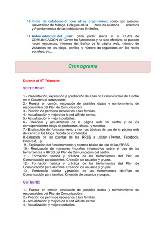 16.Inicio de colaboración con otros organismos: como por ejemplo:
Universidad de Málaga, Colegios de la zona de alumnos adscritos
y Ayuntamientos de las poblaciones limítrofes.
17.Autoevaluación del plan: para poder medir si el PLAN de
COMUNICACIÓN de Centro ha funcionado y ha sido efectivo, se pueden
hacer encuestas, informes del tráfico de la página web, número de
visitantes en los blogs, perfiles y número de seguidores en las redes
sociales, etc…
Durante el 1er
Trimestre
SEPTIEMBRE:
1.- Presentación, exposición y aprobación del Plan de Comunicación del Centro
en el Claustro si corresponde.
2.- Puesta en común, resolución de posibles dudas y nombramiento de
responsables del Plan de Comunicación.
3.- Petición de permisos necesarios a las familias.
4.- Actualización y mejora de la red wifi del centro.
5.- Actualización y mejora portátiles.
6.- Creación y actualización de la página web del centro y de los
correspondientes blogs de profesores, dptos., y materias.
7.- Explicación del funcionamiento y normas básicas de uso de la página web
del centro y los blogs. Subida de contenidos.
8.-Creación de las cuentas de las RRSS a utilizar (Twitter, Facebook,
Pinterest,…)
9.- Explicación del funcionamiento y normas básica de uso de las RRSS.
10.- Realización de manuales /murales informativos sobre el uso de las
herramientas y RRSS del Plan de Comunicación del centro.
11.- Formación teórica y práctica de las herramientas del Plan de
Comunicación paradocentes. Creación de usuarios y grupos.
12.- Formación teórica y práctica de las herramientas del Plan de
Comunicación para alumnos. Creación de usuarios y grupos.
13.- Formación teórica y práctica de las herramientas del Plan de
Comunicación para familias. Creación de usuarios y grupos.
OCTUBRE:
1.- Puesta en común, resolución de posibles dudas y nombramiento de
responsables del Plan de Comunicación.
2.- Petición de permisos necesarios a las familias.
3.- Actualización y mejora de la red wifi del centro.
4.- Actualización y mejora portátiles.
Cronograma
 