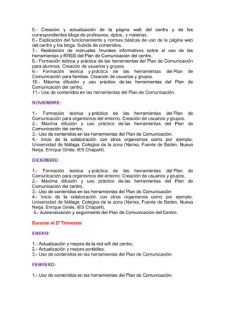 5.- Creación y actualización de la página web del centro y de los
correspondientes blogs de profesores, dptos., y materias.
6.- Explicación del funcionamiento y normas básicas de uso de la página web
del centro y los blogs. Subida de contenidos.
7.- Realización de manuales /murales informativos sobre el uso de las
herramientas y RRSS del Plan de Comunicación del centro.
8.- Formación teórica y práctica de las herramientas del Plan de Comunicación
para alumnos. Creación de usuarios y grupos.
9.- Formación teórica y práctica de las herramientas del Plan de
Comunicación para familias. Creación de usuarios y grupos.
10.- Máxima difusión y uso práctico de las herramientas del Plan de
Comunicación del centro.
11.- Uso de contenidos en las herramientas del Plan de Comunicación.
NOVIEMBRE:
1.- Formación teórica y práctica de las herramientas del Plan de
Comunicación para organismos del entorno. Creación de usuarios y grupos.
2.- Máxima difusión y uso práctico de las herramientas del Plan de
Comunicación del centro.
3.- Uso de contenidos en las herramientas del Plan de Comunicación.
4.- Inicio de la colaboración con otros organismos como por ejemplo,
Universidad de Málaga, Colegios de la zona (Narixa, Fuente de Baden, Nueva
Nerja, Enrique Ginés, IES Chaparil).
DICIEMBRE:
1.- Formación teórica y práctica de las herramientas del Plan de
Comunicación para organismos del entorno. Creación de usuarios y grupos.
2.- Máxima difusión y uso práctico de las herramientas del Plan de
Comunicación del centro.
3.- Uso de contenidos en las herramientas del Plan de Comunicación
4.- Inicio de la colaboración con otros organismos como por ejemplo,
Universidad de Málaga, Colegios de la zona (Narixa, Fuente de Baden, Nueva
Nerja, Enrique Ginés, IES Chaparil).
5.- Autoevaluación y seguimiento del Plan de Comunicación del Centro.
Durante el 2º Trimestre
ENERO:
1.- Actualización y mejora de la red wifi del centro.
2.- Actualización y mejora portátiles.
3.- Uso de contenidos en las herramientas del Plan de Comunicación.
FEBRERO:
1.- Uso de contenidos en las herramientas del Plan de Comunicación.
 