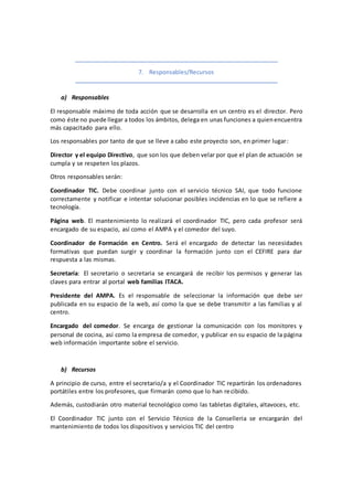 7. Responsables/Recursos
a) Responsables
El responsable máximo de toda acción que se desarrolla en un centro es el director. Pero
como éste no puede llegar a todos los ámbitos, delega en unas funciones a quienencuentra
más capacitado para ello.
Los responsables por tanto de que se lleve a cabo este proyecto son, en primer lugar:
Director y el equipo Directivo, que son los que deben velar por que el plan de actuación se
cumpla y se respeten los plazos.
Otros responsables serán:
Coordinador TIC. Debe coordinar junto con el servicio técnico SAI, que todo funcione
correctamente y notificar e intentar solucionar posibles incidencias en lo que se refiere a
tecnología.
Página web. El mantenimiento lo realizará el coordinador TIC, pero cada profesor será
encargado de su espacio, así como el AMPA y el comedor del suyo.
Coordinador de Formación en Centro. Será el encargado de detectar las necesidades
formativas que puedan surgir y coordinar la formación junto con el CEFIRE para dar
respuesta a las mismas.
Secretaría: El secretario o secretaria se encargará de recibir los permisos y generar las
claves para entrar al portal web familias ITACA.
Presidente del AMPA. Es el responsable de seleccionar la información que debe ser
publicada en su espacio de la web, así como la que se debe transmitir a las familias y al
centro.
Encargado del comedor. Se encarga de gestionar la comunicación con los monitores y
personal de cocina, así como la empresa de comedor, y publicar en su espacio de la página
web información importante sobre el servicio.
b) Recursos
A principio de curso, entre el secretario/a y el Coordinador TIC repartirán los ordenadores
portátiles entre los profesores, que firmarán como que lo han recibido.
Además, custodiarán otro material tecnológico como las tabletas digitales, altavoces, etc.
El Coordinador TIC junto con el Servicio Técnico de la Conselleria se encargarán del
mantenimiento de todos los dispositivos y servicios TIC del centro
 